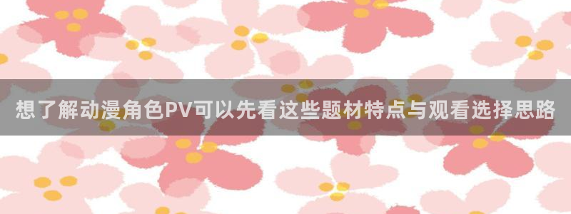 汗汗漫画中文版:想了解动漫角色PV可以先看这些题材特点与观看选择思路配图